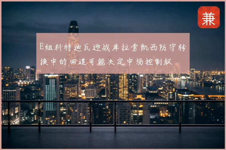 E组科特迪瓦迎战库拉索凯西防守转换中的回追可能决定中场控制权