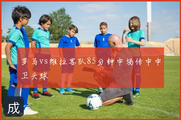 罗马vs维拉客队85分钟中场传中中卫头球
